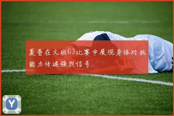 夏普在文班G3比赛中展现身体对抗能力传递强烈信号