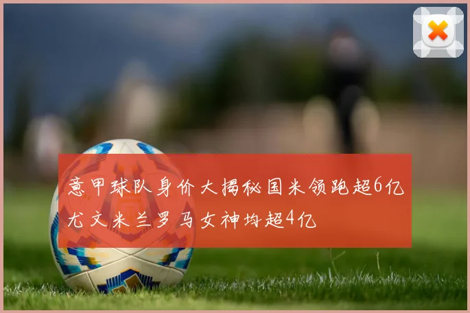 意甲球队身价大揭秘国米领跑超6亿尤文米兰罗马女神均超4亿