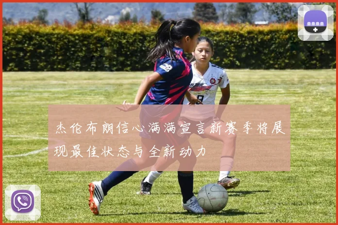 杰伦布朗信心满满宣言新赛季将展现最佳状态与全新动力