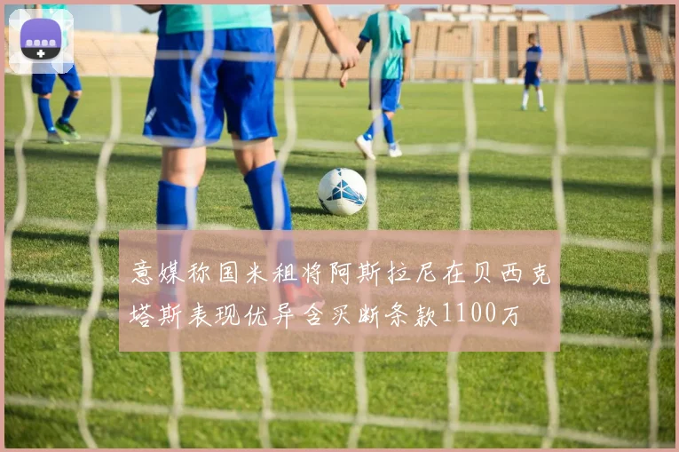 意媒称国米租将阿斯拉尼在贝西克塔斯表现优异含买断条款1100万