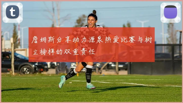 詹姆斯分享动力源泉热爱比赛与树立榜样的双重责任