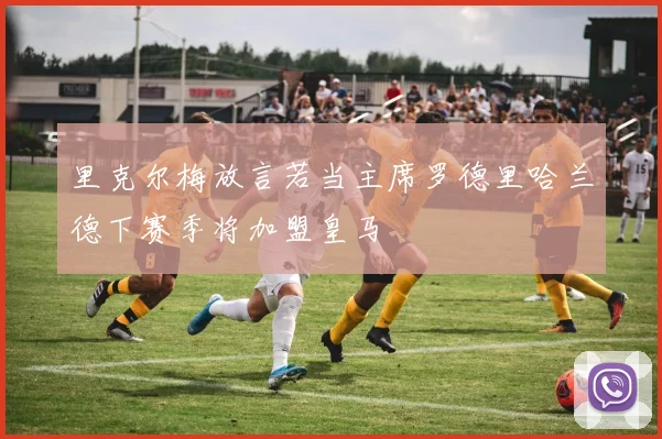 里克尔梅放言若当主席罗德里哈兰德下赛季将加盟皇马