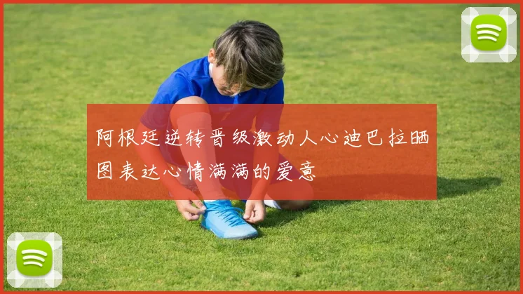 阿根廷逆转晋级激动人心迪巴拉晒图表达心情满满的爱意