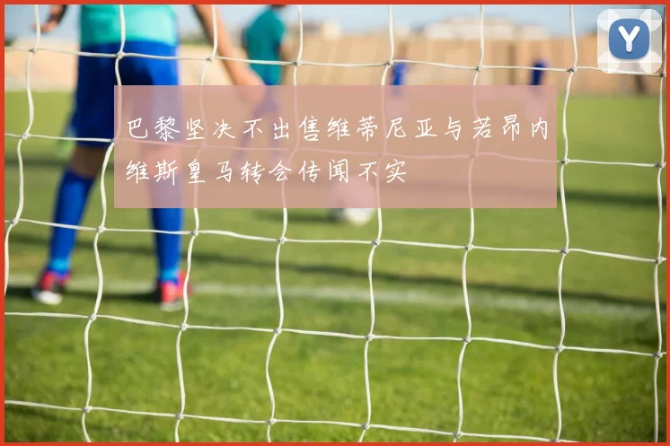 巴黎坚决不出售维蒂尼亚与若昂内维斯皇马转会传闻不实