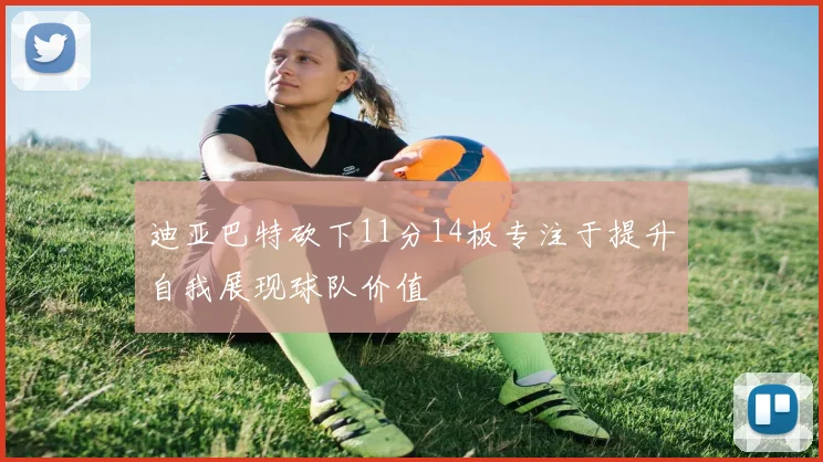 迪亚巴特砍下11分14板专注于提升自我展现球队价值