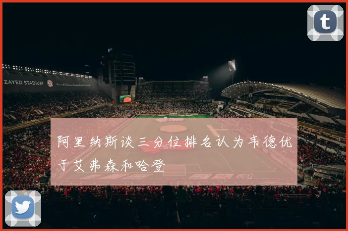 阿里纳斯谈三分位排名认为韦德优于艾弗森和哈登