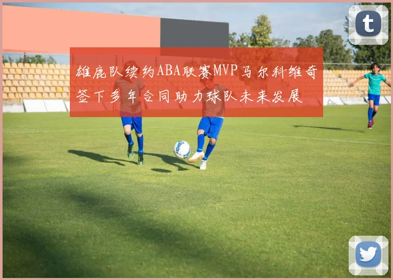 雄鹿队续约ABA联赛MVP马尔科维奇签下多年合同助力球队未来发展