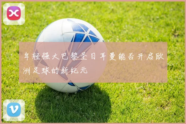 年轻强大巴黎圣日耳曼能否开启欧洲足球的新纪元