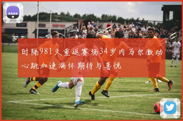 时隔981天重返赛场34岁内马尔激动心跳加速满怀期待与喜悦