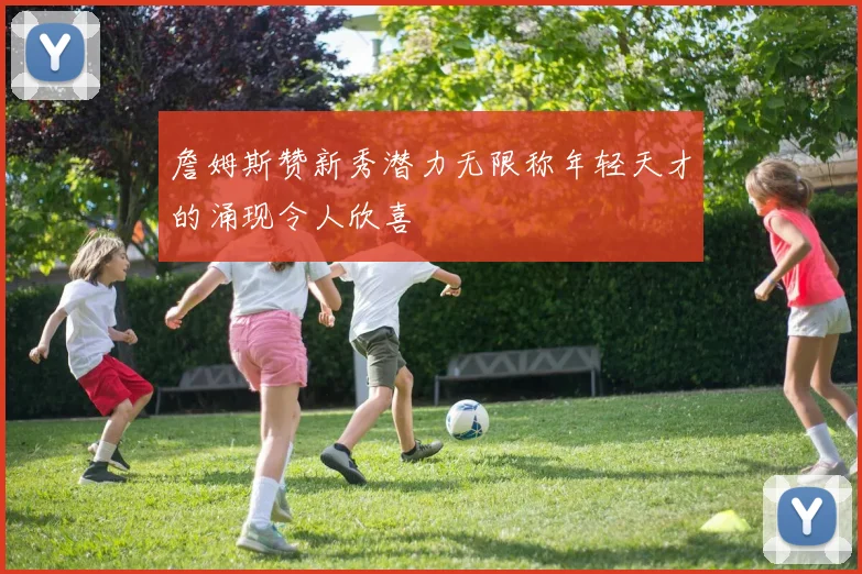 詹姆斯赞新秀潜力无限称年轻天才的涌现令人欣喜