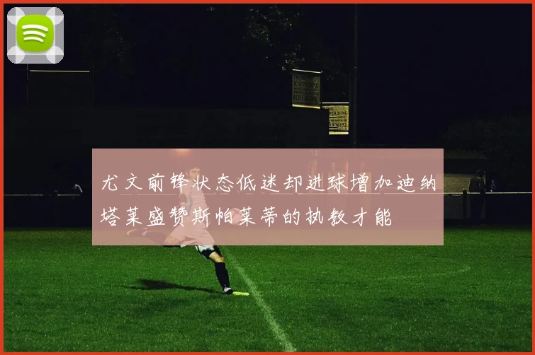 尤文前锋状态低迷却进球增加迪纳塔莱盛赞斯帕莱蒂的执教才能