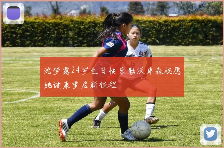 沈梦露24岁生日快乐勒沃库森祝愿她健康重启新征程