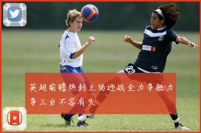 英超前瞻热刺主场迎战全力争胜力争三分不容有失