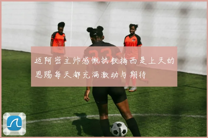 迈阿密主帅感慨执教梅西是上天的恩赐每天都充满激动与期待
