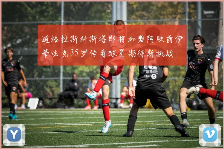 道格拉斯科斯塔即将加盟阿联酋伊蒂法克35岁传奇球员期待新挑战