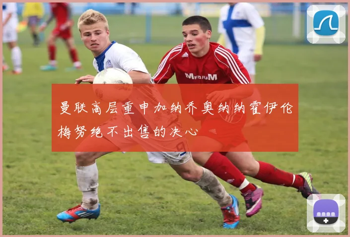 曼联高层重申加纳乔奥纳纳霍伊伦梅努绝不出售的决心