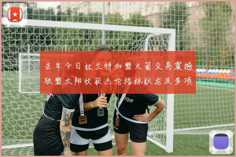 去年今日杜兰特加盟火箭交易震撼联盟太阳收获杰伦格林狄龙及多项选秀权