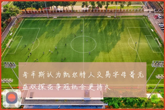 考辛斯认为凯尔特人交易字母哥无益双探花争冠机会更持久