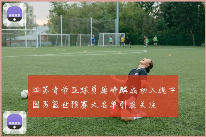 江苏肯帝亚球员庞峥麟成功入选中国男篮世预赛大名单引发关注