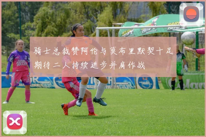 骑士总裁赞阿伦与莫布里默契十足期待二人持续进步并肩作战