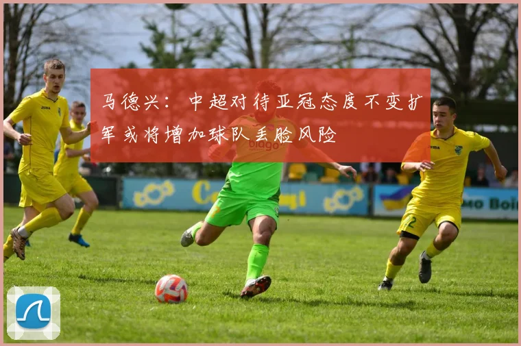 马德兴：中超对待亚冠态度不变扩军或将增加球队丢脸风险