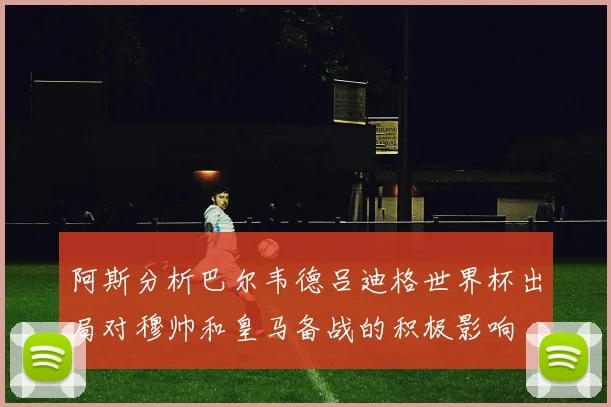 阿斯分析巴尔韦德吕迪格世界杯出局对穆帅和皇马备战的积极影响