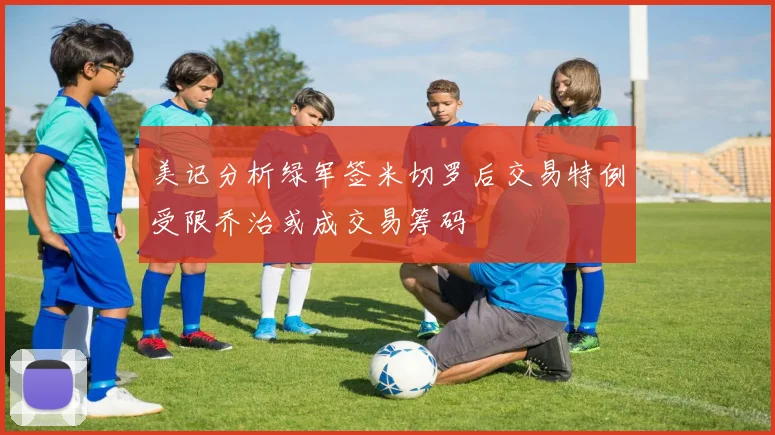 美记分析绿军签米切罗后交易特例受限乔治或成交易筹码
